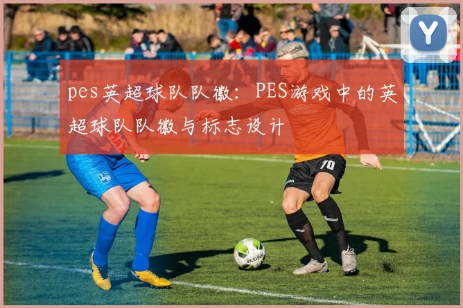 pes英超球队队徽：PES游戏中的英超球队队徽与标志设计