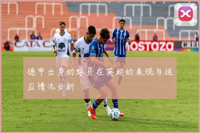 德甲出身的球员在英超的表现与适应情况分析