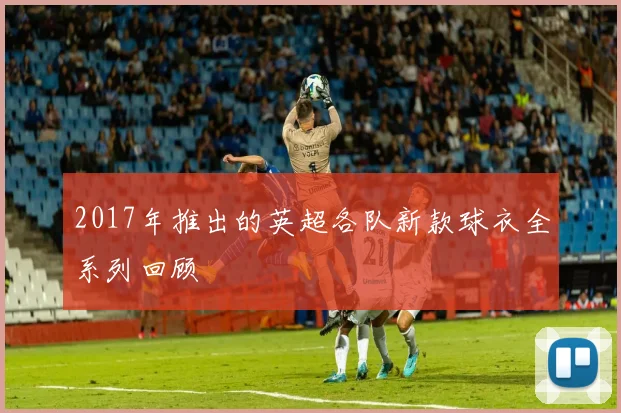 2017年推出的英超各队新款球衣全系列回顾